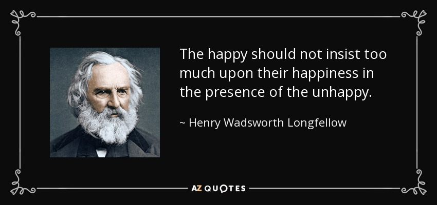 The happy should not insist too much upon their happiness in the presence of the unhappy. - Henry Wadsworth Longfellow