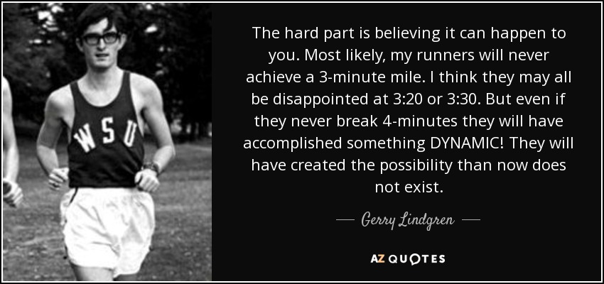 The hard part is believing it can happen to you. Most likely, my runners will never achieve a 3-minute mile. I think they may all be disappointed at 3:20 or 3:30. But even if they never break 4-minutes they will have accomplished something DYNAMIC! They will have created the possibility than now does not exist. - Gerry Lindgren