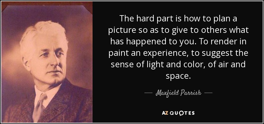 The hard part is how to plan a picture so as to give to others what has happened to you. To render in paint an experience, to suggest the sense of light and color, of air and space. - Maxfield Parrish