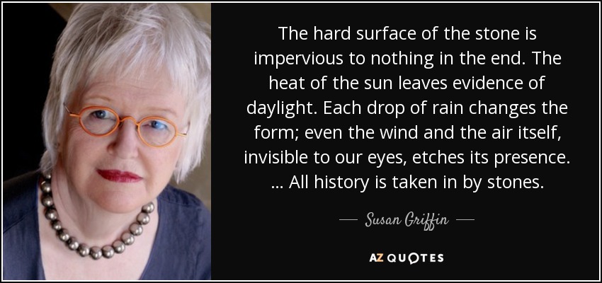 The hard surface of the stone is impervious to nothing in the end. The heat of the sun leaves evidence of daylight. Each drop of rain changes the form; even the wind and the air itself, invisible to our eyes, etches its presence. … All history is taken in by stones. - Susan Griffin