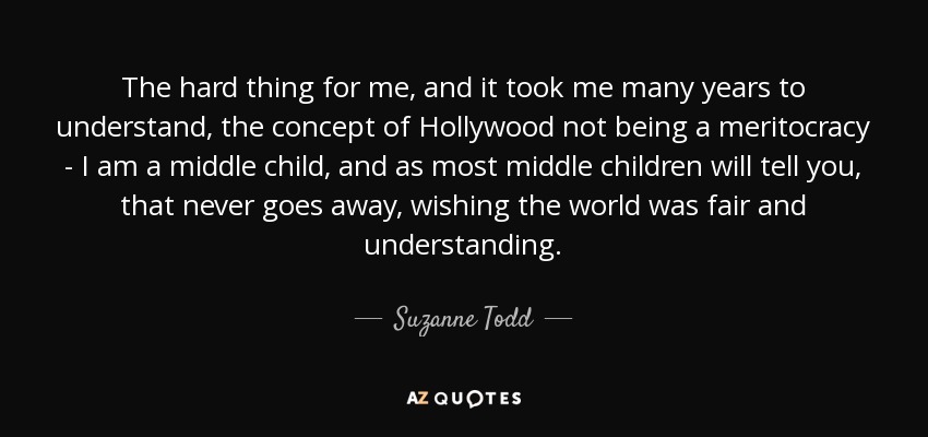 The hard thing for me, and it took me many years to understand, the concept of Hollywood not being a meritocracy - I am a middle child, and as most middle children will tell you, that never goes away, wishing the world was fair and understanding. - Suzanne Todd