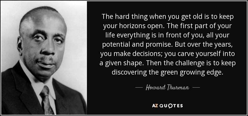 The hard thing when you get old is to keep your horizons open. The first part of your life everything is in front of you, all your potential and promise. But over the years, you make decisions; you carve yourself into a given shape. Then the challenge is to keep discovering the green growing edge. - Howard Thurman