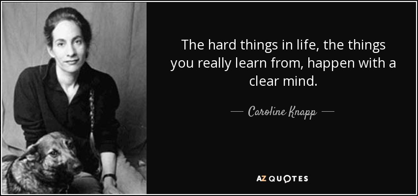 The hard things in life, the things you really learn from, happen with a clear mind. - Caroline Knapp