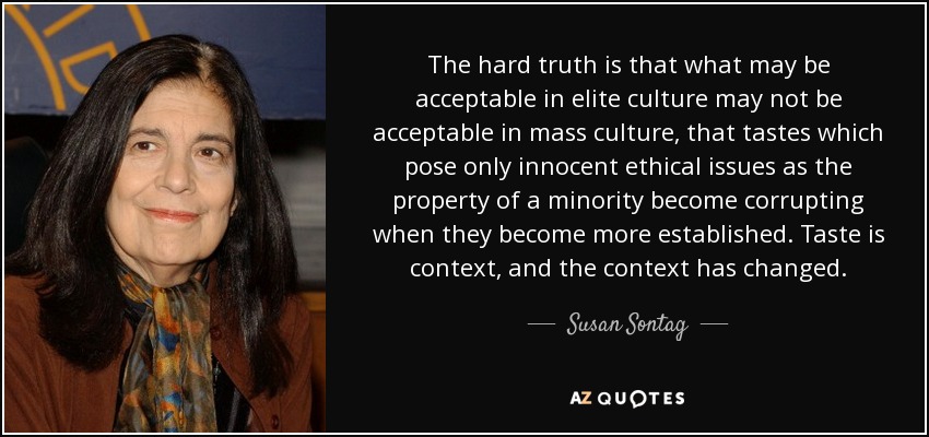 The hard truth is that what may be acceptable in elite culture may not be acceptable in mass culture, that tastes which pose only innocent ethical issues as the property of a minority become corrupting when they become more established. Taste is context, and the context has changed. - Susan Sontag