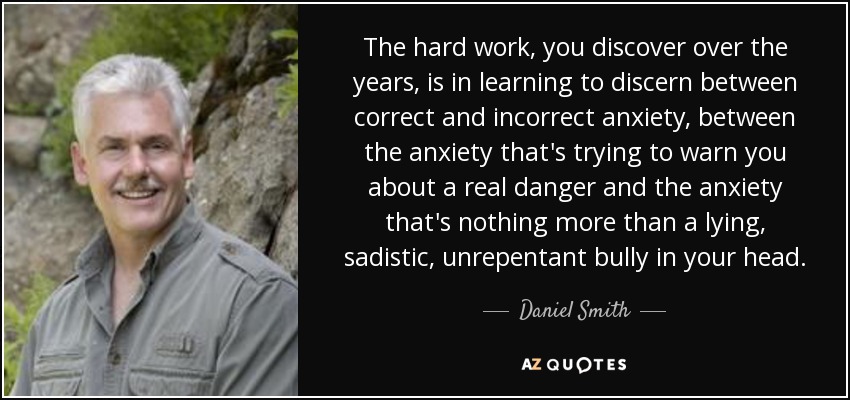 The hard work, you discover over the years, is in learning to discern between correct and incorrect anxiety, between the anxiety that's trying to warn you about a real danger and the anxiety that's nothing more than a lying, sadistic, unrepentant bully in your head. - Daniel Smith