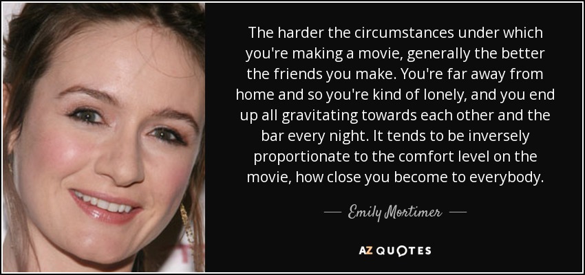 The harder the circumstances under which you're making a movie, generally the better the friends you make. You're far away from home and so you're kind of lonely, and you end up all gravitating towards each other and the bar every night. It tends to be inversely proportionate to the comfort level on the movie, how close you become to everybody. - Emily Mortimer