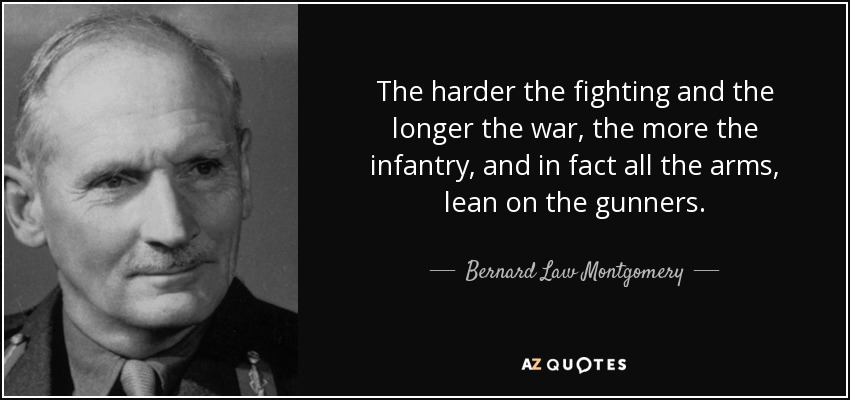 The harder the fighting and the longer the war, the more the infantry, and in fact all the arms, lean on the gunners. - Bernard Law Montgomery