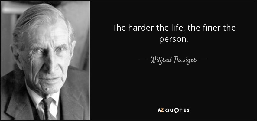The harder the life, the finer the person. - Wilfred Thesiger
