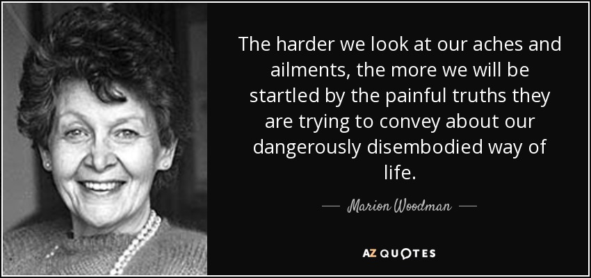 The harder we look at our aches and ailments, the more we will be startled by the painful truths they are trying to convey about our dangerously disembodied way of life. - Marion Woodman