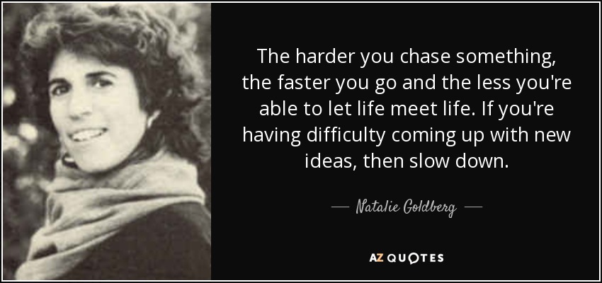 The harder you chase something, the faster you go and the less you're able to let life meet life. If you're having difficulty coming up with new ideas, then slow down. - Natalie Goldberg
