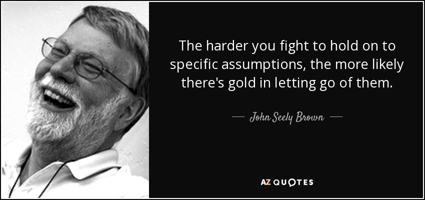The harder you fight to hold on to specific assumptions, the more likely there's gold in letting go of them. - John Seely Brown