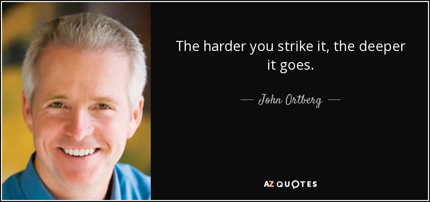 The harder you strike it, the deeper it goes. - John Ortberg