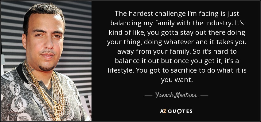 The hardest challenge I'm facing is just balancing my family with the industry. It's kind of like, you gotta stay out there doing your thing, doing whatever and it takes you away from your family. So it's hard to balance it out but once you get it, it's a lifestyle. You got to sacrifice to do what it is you want. - French Montana