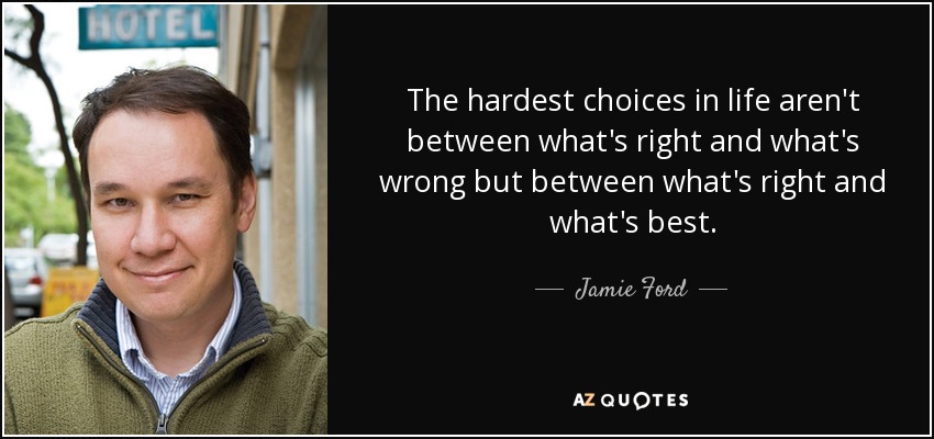 The hardest choices in life aren't between what's right and what's wrong but between what's right and what's best. - Jamie Ford