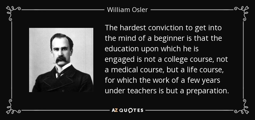The hardest conviction to get into the mind of a beginner is that the education upon which he is engaged is not a college course, not a medical course, but a life course, for which the work of a few years under teachers is but a preparation. - William Osler