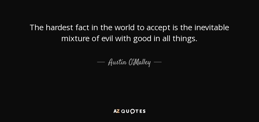 The hardest fact in the world to accept is the inevitable mixture of evil with good in all things. - Austin O'Malley
