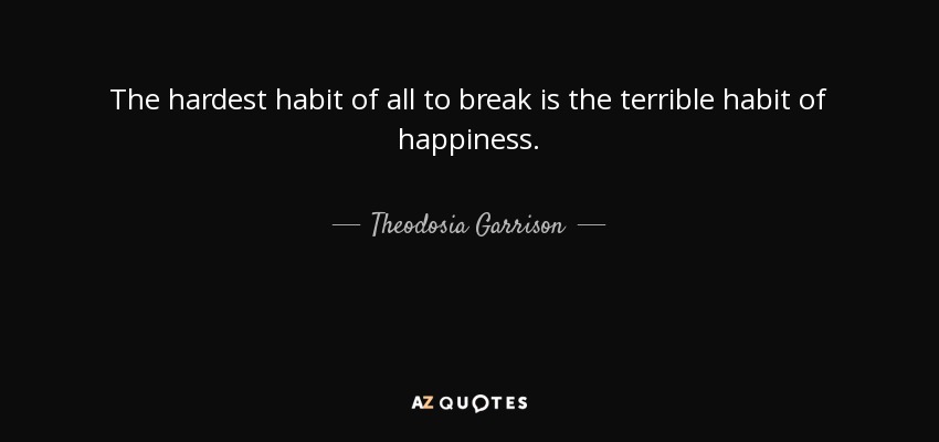 The hardest habit of all to break is the terrible habit of happiness. - Theodosia Garrison
