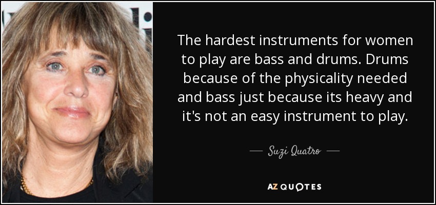 The hardest instruments for women to play are bass and drums. Drums because of the physicality needed and bass just because its heavy and it's not an easy instrument to play. - Suzi Quatro