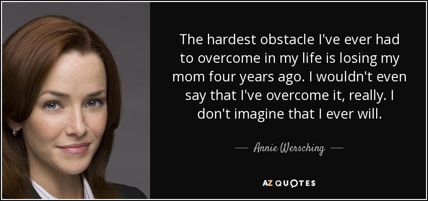 The hardest obstacle I've ever had to overcome in my life is losing my mom four years ago. I wouldn't even say that I've overcome it, really. I don't imagine that I ever will. - Annie Wersching