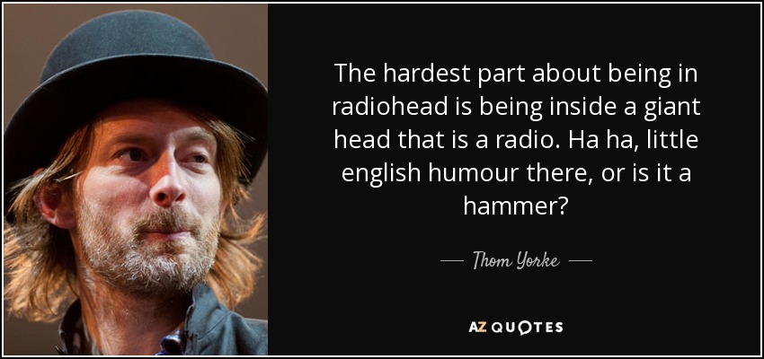 The hardest part about being in radiohead is being inside a giant head that is a radio. Ha ha, little english humour there, or is it a hammer? - Thom Yorke