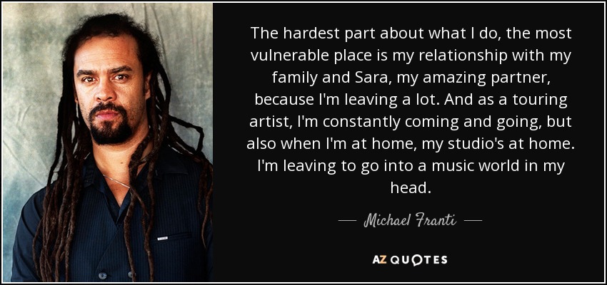 The hardest part about what I do, the most vulnerable place is my relationship with my family and Sara, my amazing partner, because I'm leaving a lot. And as a touring artist, I'm constantly coming and going, but also when I'm at home, my studio's at home. I'm leaving to go into a music world in my head. - Michael Franti