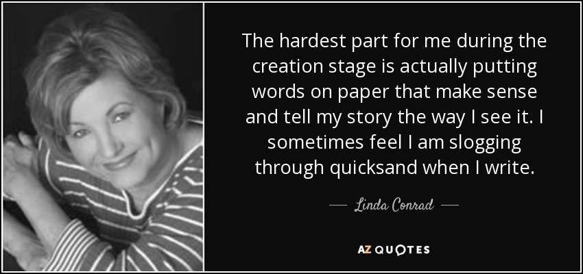 The hardest part for me during the creation stage is actually putting words on paper that make sense and tell my story the way I see it. I sometimes feel I am slogging through quicksand when I write. - Linda Conrad