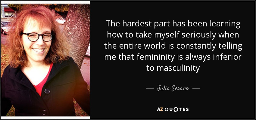 The hardest part has been learning how to take myself seriously when the entire world is constantly telling me that femininity is always inferior to masculinity - Julia Serano