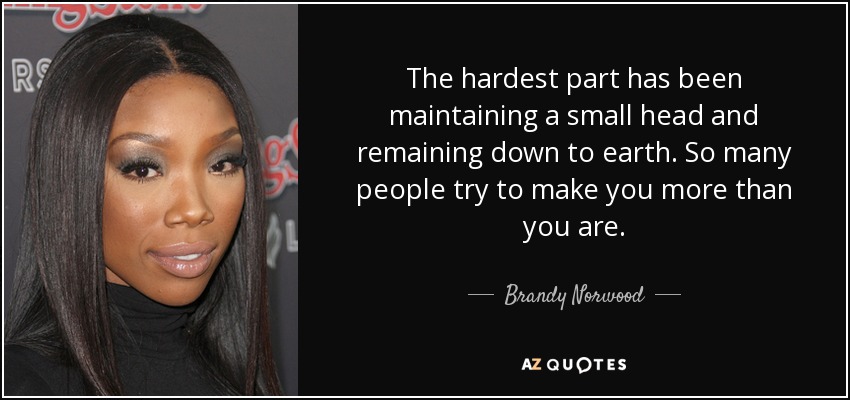 The hardest part has been maintaining a small head and remaining down to earth. So many people try to make you more than you are. - Brandy Norwood