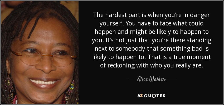 The hardest part is when you're in danger yourself. You have to face what could happen and might be likely to happen to you. It's not just that you're there standing next to somebody that something bad is likely to happen to. That is a true moment of reckoning with who you really are. - Alice Walker