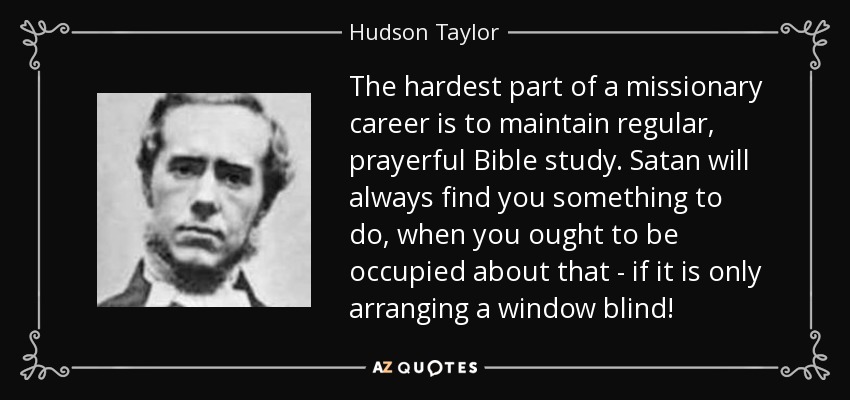 The hardest part of a missionary career is to maintain regular, prayerful Bible study. Satan will always find you something to do, when you ought to be occupied about that - if it is only arranging a window blind! - Hudson Taylor