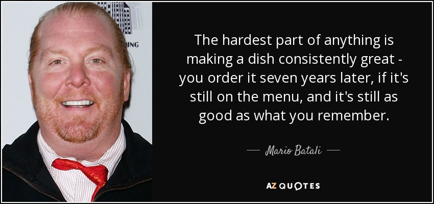 The hardest part of anything is making a dish consistently great - you order it seven years later, if it's still on the menu, and it's still as good as what you remember. - Mario Batali