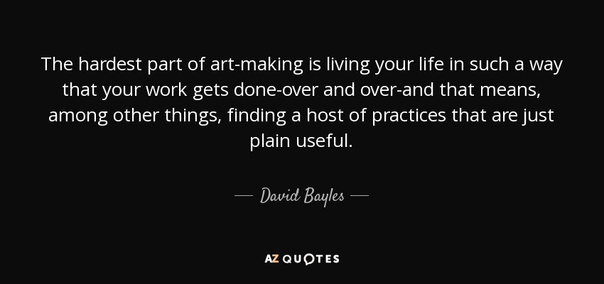 The hardest part of art-making is living your life in such a way that your work gets done-over and over-and that means, among other things, finding a host of practices that are just plain useful. - David Bayles