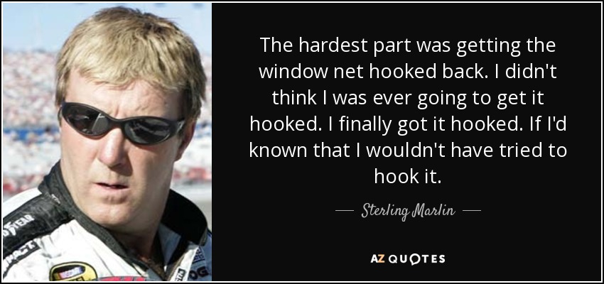 The hardest part was getting the window net hooked back. I didn't think I was ever going to get it hooked. I finally got it hooked. If I'd known that I wouldn't have tried to hook it. - Sterling Marlin