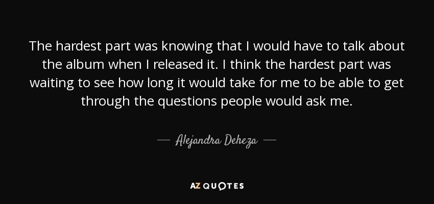 The hardest part was knowing that I would have to talk about the album when I released it. I think the hardest part was waiting to see how long it would take for me to be able to get through the questions people would ask me. - Alejandra Deheza