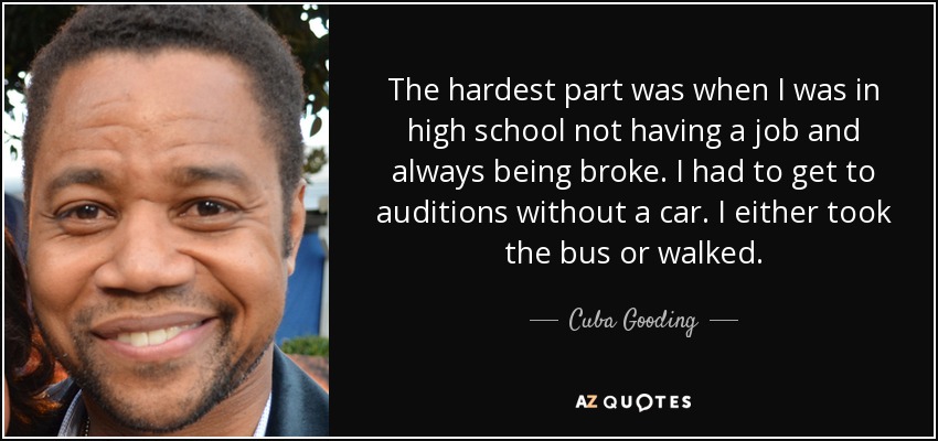 The hardest part was when I was in high school not having a job and always being broke. I had to get to auditions without a car. I either took the bus or walked. - Cuba Gooding, Jr.