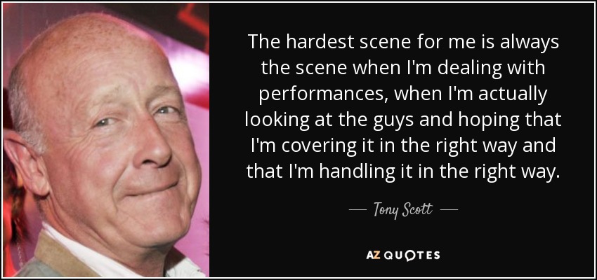 The hardest scene for me is always the scene when I'm dealing with performances, when I'm actually looking at the guys and hoping that I'm covering it in the right way and that I'm handling it in the right way. - Tony Scott