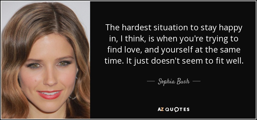The hardest situation to stay happy in, I think, is when you're trying to find love, and yourself at the same time. It just doesn't seem to fit well. - Sophia Bush