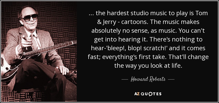 ... the hardest studio music to play is Tom & Jerry - cartoons. The music makes absolutely no sense, as music. You can't get into hearing it. There's nothing to hear-'bleep!, blop! scratch!' and it comes fast; everything's first take. That'll change the way you look at life. - Howard Roberts