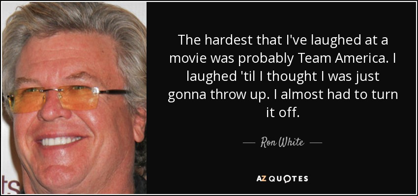 The hardest that I've laughed at a movie was probably Team America. I laughed 'til I thought I was just gonna throw up. I almost had to turn it off. - Ron White