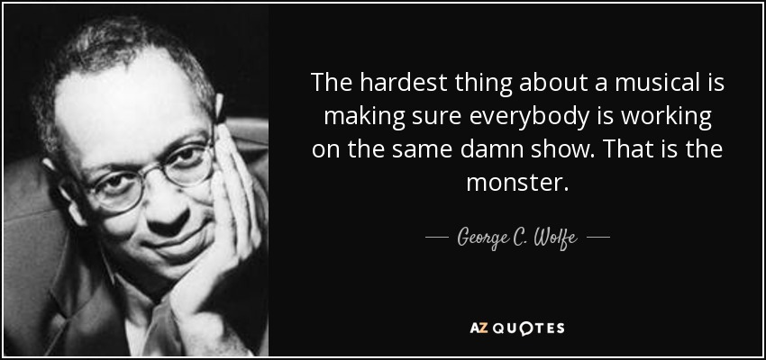 The hardest thing about a musical is making sure everybody is working on the same damn show. That is the monster. - George C. Wolfe