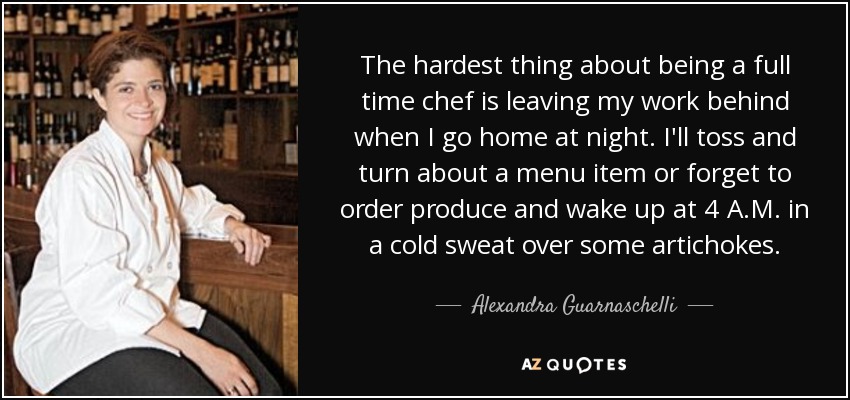 The hardest thing about being a full time chef is leaving my work behind when I go home at night. I'll toss and turn about a menu item or forget to order produce and wake up at 4 A.M. in a cold sweat over some artichokes. - Alexandra Guarnaschelli
