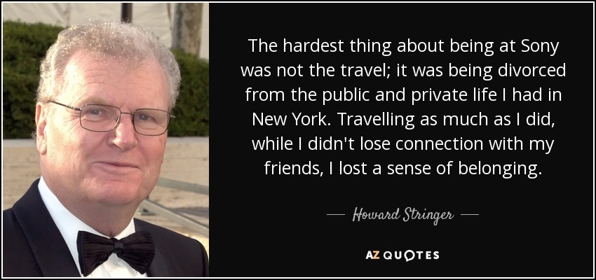 The hardest thing about being at Sony was not the travel; it was being divorced from the public and private life I had in New York. Travelling as much as I did, while I didn't lose connection with my friends, I lost a sense of belonging. - Howard Stringer
