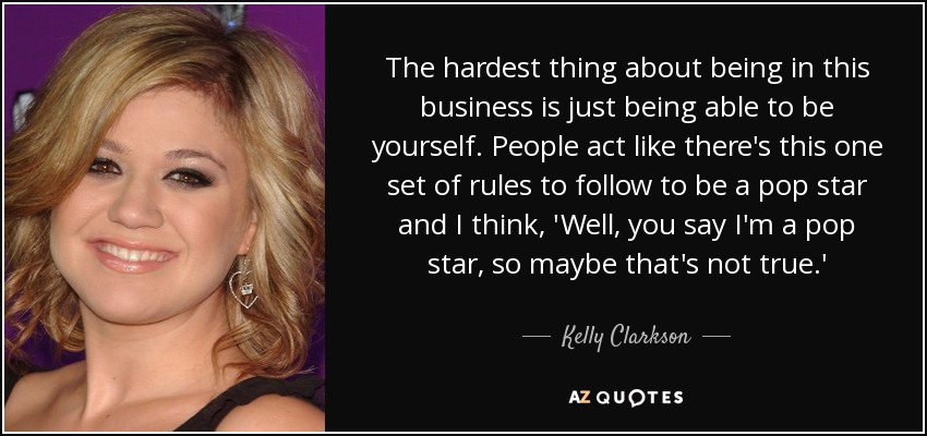 The hardest thing about being in this business is just being able to be yourself. People act like there's this one set of rules to follow to be a pop star and I think, 'Well, you say I'm a pop star, so maybe that's not true.' - Kelly Clarkson