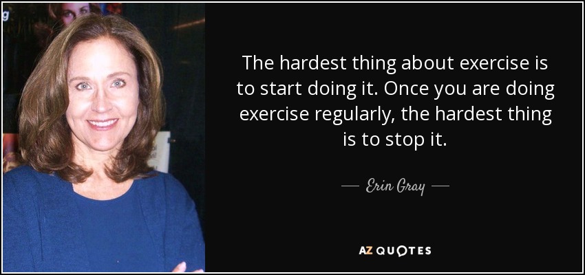 The hardest thing about exercise is to start doing it. Once you are doing exercise regularly, the hardest thing is to stop it. - Erin Gray