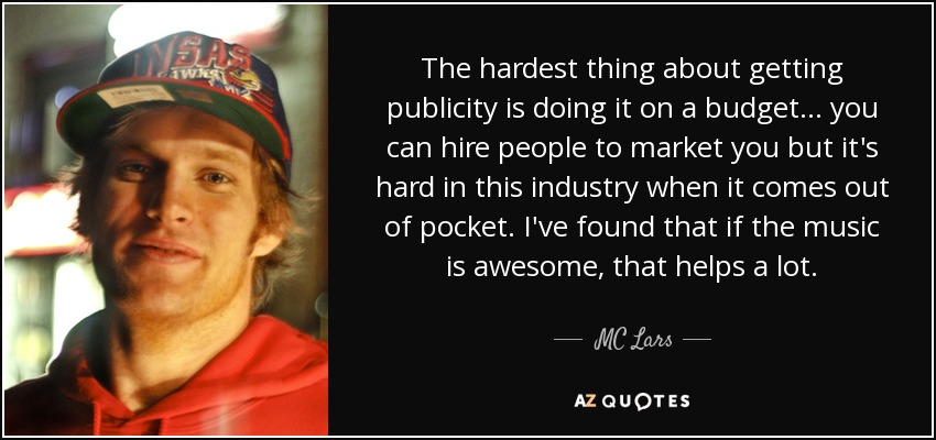 The hardest thing about getting publicity is doing it on a budget... you can hire people to market you but it's hard in this industry when it comes out of pocket. I've found that if the music is awesome, that helps a lot. - MC Lars