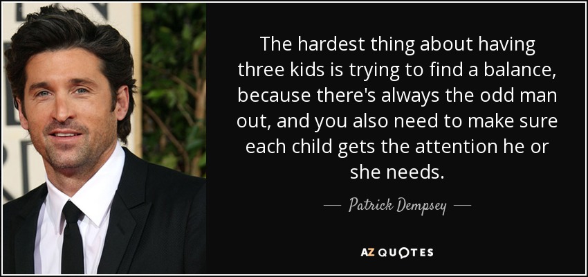 The hardest thing about having three kids is trying to find a balance, because there's always the odd man out, and you also need to make sure each child gets the attention he or she needs. - Patrick Dempsey