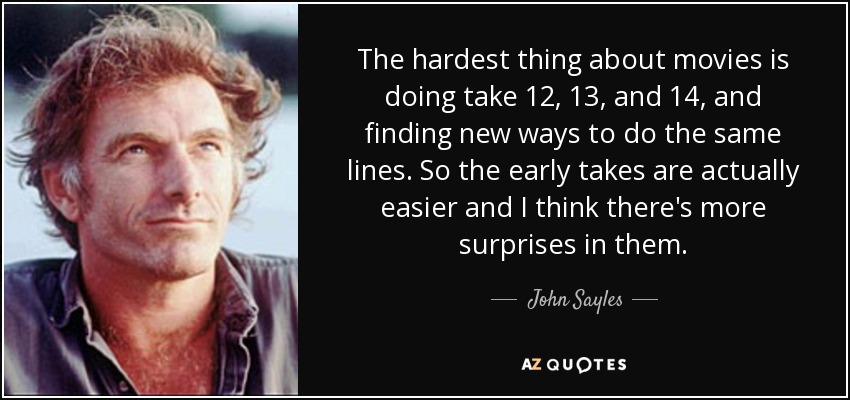 The hardest thing about movies is doing take 12, 13, and 14, and finding new ways to do the same lines. So the early takes are actually easier and I think there's more surprises in them. - John Sayles