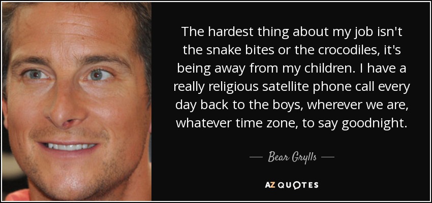 The hardest thing about my job isn't the snake bites or the crocodiles, it's being away from my children. I have a really religious satellite phone call every day back to the boys, wherever we are, whatever time zone, to say goodnight. - Bear Grylls