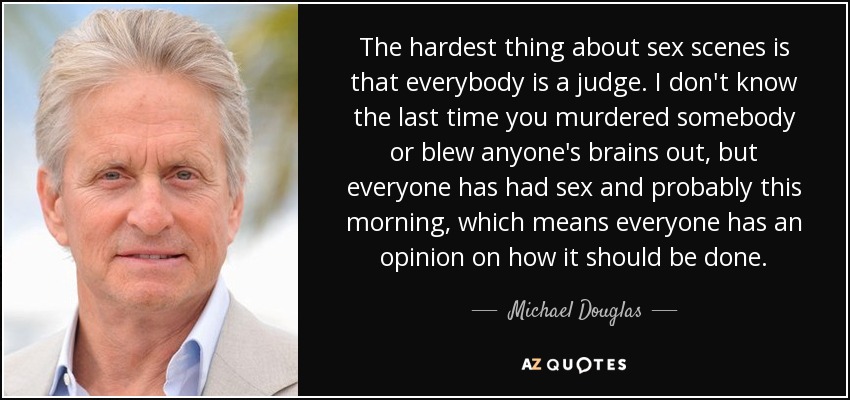 The hardest thing about sex scenes is that everybody is a judge. I don't know the last time you murdered somebody or blew anyone's brains out, but everyone has had sex and probably this morning, which means everyone has an opinion on how it should be done. - Michael Douglas