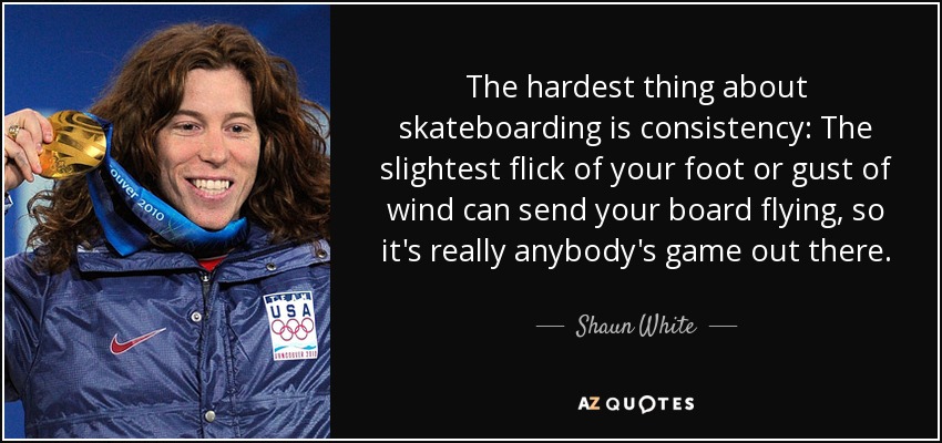 The hardest thing about skateboarding is consistency: The slightest flick of your foot or gust of wind can send your board flying, so it's really anybody's game out there. - Shaun White